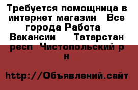Требуется помощница в интернет-магазин - Все города Работа » Вакансии   . Татарстан респ.,Чистопольский р-н
